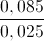 \frac{0,085}{0,025}