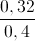 \frac{0,32}{0,4}