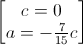 \begin{bmatrix}c=0\\a=-\frac{7}{15}c\end{bmatrix}