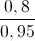 \frac{0,8}{0,95}