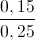 \frac{0,15}{0,25}