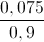 \frac{0,075}{0,9}