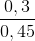 \frac{0,3}{0,45}