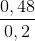 \frac{0,48}{0,2}