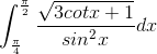 \int_{\frac{\pi }{4}}^{\frac{\pi }{2}}\frac{\sqrt{3cotx+1}}{sin^{2}x}dx