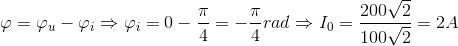 \varphi =\varphi _{u}-\varphi _{i}\Rightarrow \varphi _{i}=0-\frac{\pi }{4}=-\frac{\pi }{4}rad\Rightarrow I_{0}=\frac{200\sqrt{2}}{100\sqrt{2}}=2A