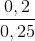 \frac{0,2}{0,25}