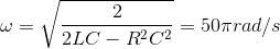\omega =\sqrt{\frac{2}{2LC-R^{2}C^{2}}}=50\pi rad/s