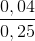 \frac{0,04}{0,25}