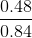\frac{0.48}{0.84}