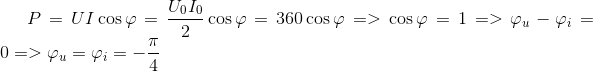 P = UI\cos \varphi = {{{U_0}{I_0}} \over 2}\cos \varphi = 360\cos \varphi = > \cos \varphi = 1 = > {\varphi _u} - {\varphi _i} = 0 = > {\varphi _u} = {\varphi _i} = - {\pi \over 4}