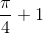\frac{\pi}{4}+1