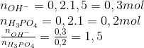 \begin{array}{l} {n_{O{H^ - }}} = 0,2.1,5 = 0,3mol\\ {n_{{H_3}P{O_4}}} = 0,2.1 = 0,2mol\\ \frac{{{n_{O{H^ - }}}}}{{{n_{{H_3}P{O_4}}}}} = \frac{{0,3}}{{0,2}} = 1,5 \end{array}