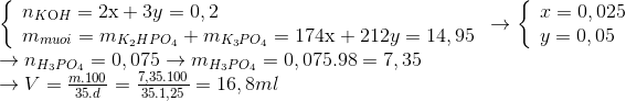 \begin{array}{l} \left\{ \begin{array}{l} {n_{K{\rm{O}}H}} = 2{\rm{x}} + 3y = 0,2\\ {m_{muoi}} = {m_{{K_2}HP{O_4}}} + {m_{{K_3}P{O_4}}} = 174{\rm{x}} + 212y = 14,95 \end{array} \right. \to \left\{ \begin{array}{l} x = 0,025\\ y = 0,05 \end{array} \right.\\ \to {n_{{H_3}P{O_4}}} = 0,075 \to {m_{{H_3}P{O_4}}} = 0,075.98 = 7,35\\ \to V = \frac{{m.100}}{{35.d}} = \frac{{7,35.100}}{{35.1,25}} = 16,8ml \end{array}