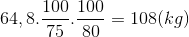 64,8.{{100} \over {75}}.{{100} \over {80}} = 108(kg)